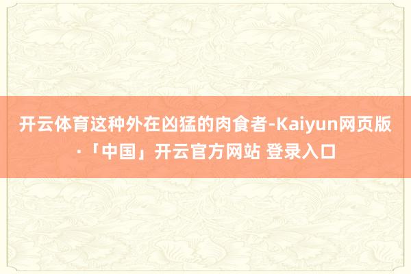 开云体育这种外在凶猛的肉食者-Kaiyun网页版·「中国」开云官方网站 登录入口