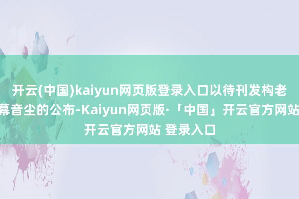 开云(中国)kaiyun网页版登录入口以待刊发构老本公司内幕音尘的公布-Kaiyun网页版·「中国」开云官方网站 登录入口