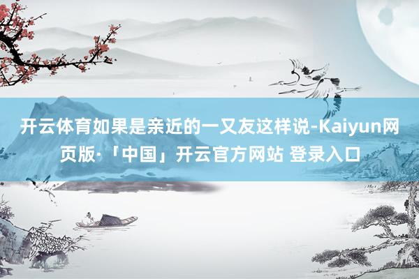 开云体育如果是亲近的一又友这样说-Kaiyun网页版·「中国」开云官方网站 登录入口