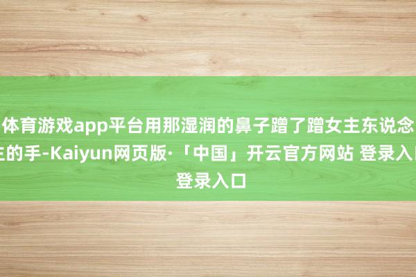 体育游戏app平台用那湿润的鼻子蹭了蹭女主东说念主的手-Kaiyun网页版·「中国」开云官方网站 登录入口