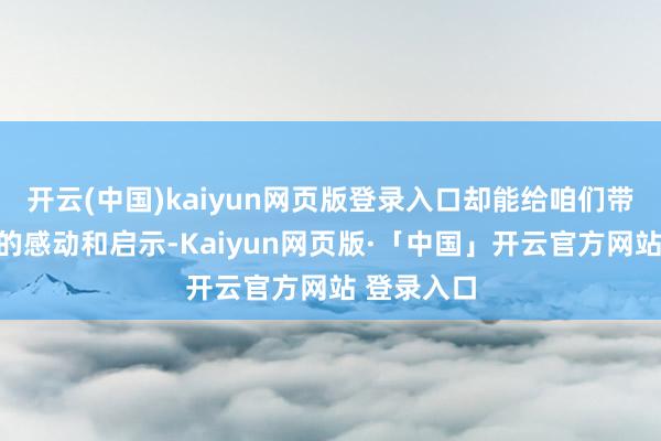 开云(中国)kaiyun网页版登录入口却能给咱们带来最长远的感动和启示-Kaiyun网页版·「中国」开云官方网站 登录入口
