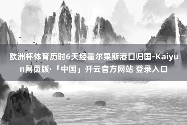 欧洲杯体育历时6天经霍尔果斯港口归国-Kaiyun网页版·「中国」开云官方网站 登录入口