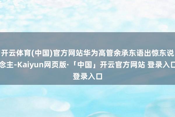 开云体育(中国)官方网站华为高管余承东语出惊东说念主-Kaiyun网页版·「中国」开云官方网站 登录入口