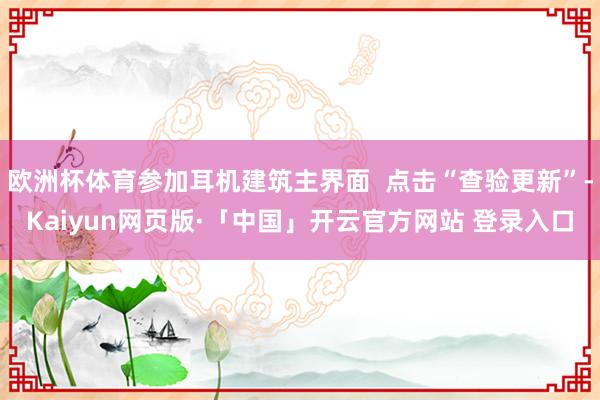 欧洲杯体育参加耳机建筑主界面  点击“查验更新”-Kaiyun网页版·「中国」开云官方网站 登录入口