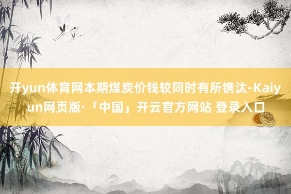 开yun体育网本期煤炭价钱较同时有所镌汰-Kaiyun网页版·「中国」开云官方网站 登录入口