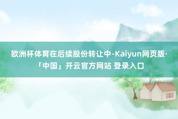 欧洲杯体育　　在后续股份转让中-Kaiyun网页版·「中国」开云官方网站 登录入口