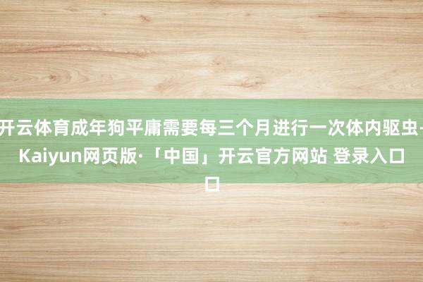 开云体育成年狗平庸需要每三个月进行一次体内驱虫-Kaiyun网页版·「中国」开云官方网站 登录入口