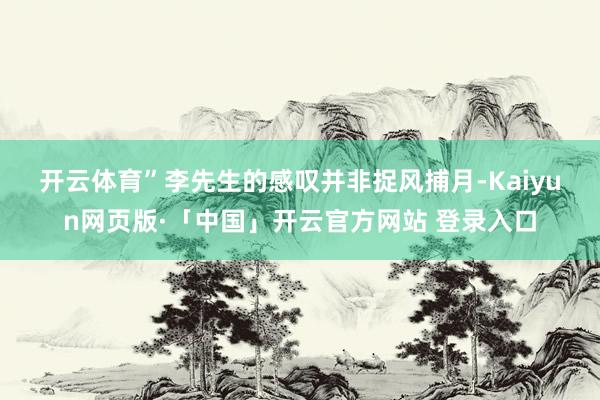 开云体育”　　李先生的感叹并非捉风捕月-Kaiyun网页版·「中国」开云官方网站 登录入口