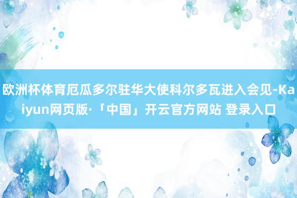 欧洲杯体育厄瓜多尔驻华大使科尔多瓦进入会见-Kaiyun网页版·「中国」开云官方网站 登录入口