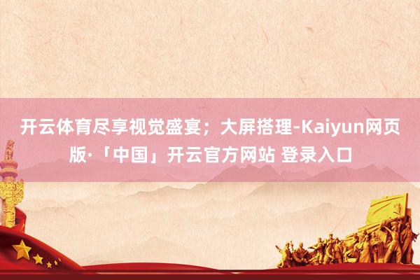 开云体育尽享视觉盛宴；大屏搭理-Kaiyun网页版·「中国」开云官方网站 登录入口