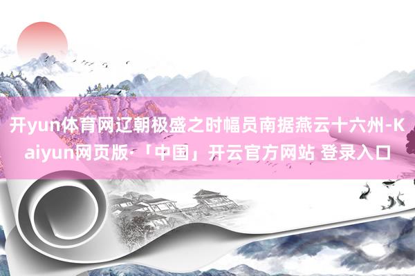 开yun体育网辽朝极盛之时幅员南据燕云十六州-Kaiyun网页版·「中国」开云官方网站 登录入口