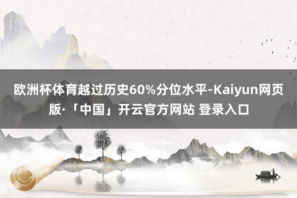 欧洲杯体育越过历史60%分位水平-Kaiyun网页版·「中国」开云官方网站 登录入口