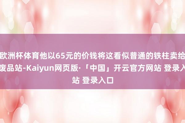 欧洲杯体育他以65元的价钱将这看似普通的铁柱卖给了废品站-Kaiyun网页版·「中国」开云官方网站 登录入口
