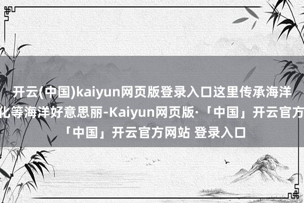 开云(中国)kaiyun网页版登录入口这里传承海洋习尚、渔家文化等海洋好意思丽-Kaiyun网页版·「中国」开云官方网站 登录入口