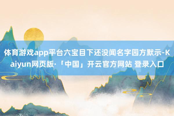 体育游戏app平台六宝目下还没闻名字园方默示-Kaiyun网页版·「中国」开云官方网站 登录入口