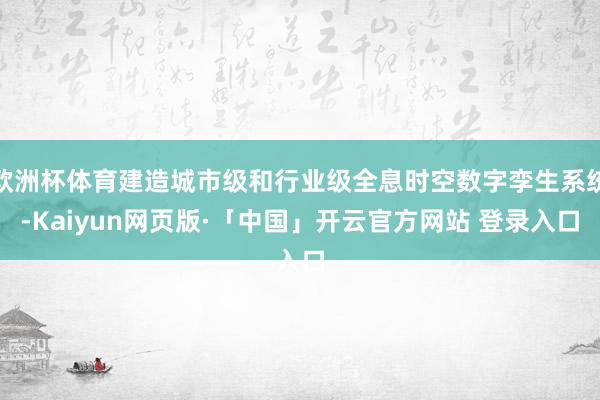 欧洲杯体育建造城市级和行业级全息时空数字孪生系统-Kaiyun网页版·「中国」开云官方网站 登录入口