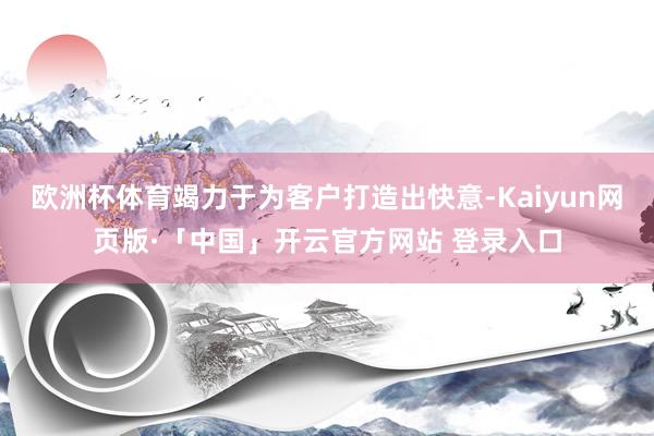 欧洲杯体育竭力于为客户打造出快意-Kaiyun网页版·「中国」开云官方网站 登录入口