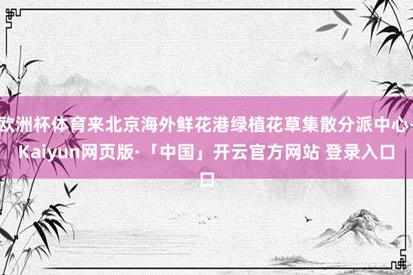 欧洲杯体育来北京海外鲜花港绿植花草集散分派中心-Kaiyun网页版·「中国」开云官方网站 登录入口