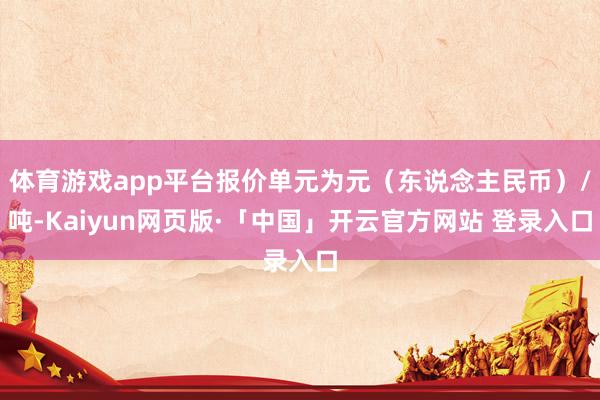 体育游戏app平台报价单元为元（东说念主民币）/吨-Kaiyun网页版·「中国」开云官方网站 登录入口