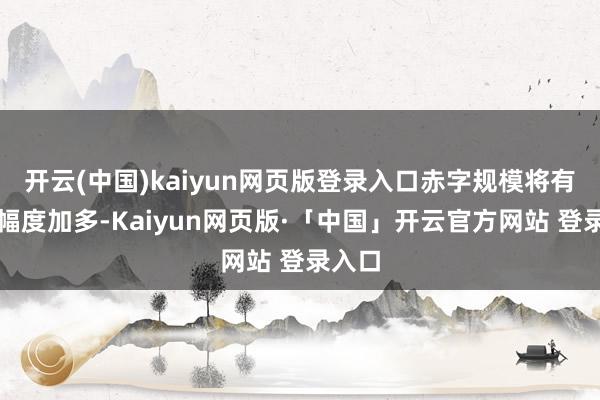 开云(中国)kaiyun网页版登录入口赤字规模将有较大幅度加多-Kaiyun网页版·「中国」开云官方网站 登录入口