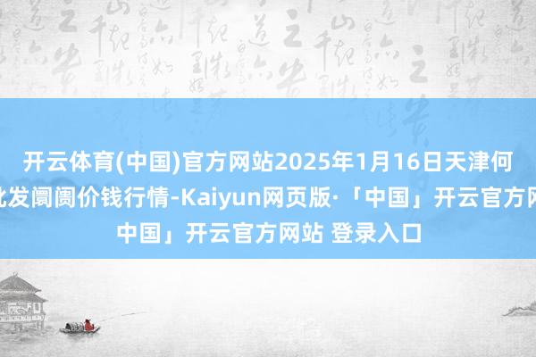 开云体育(中国)官方网站2025年1月16日天津何庄子农家具批发阛阓价钱行情-Kaiyun网页版·「中国」开云官方网站 登录入口