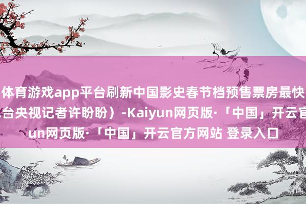 体育游戏app平台刷新中国影史春节档预售票房最快破2亿记载！　　（总台央视记者许盼盼）-Kaiyun网页版·「中国」开云官方网站 登录入口