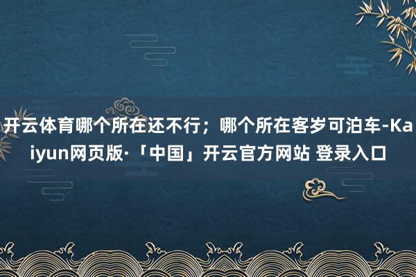 开云体育哪个所在还不行；哪个所在客岁可泊车-Kaiyun网页版·「中国」开云官方网站 登录入口