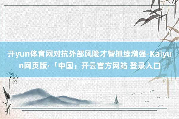 开yun体育网对抗外部风险才智抓续增强-Kaiyun网页版·「中国」开云官方网站 登录入口