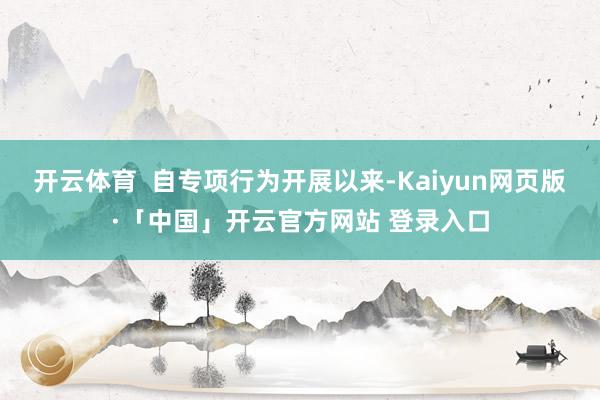 开云体育  自专项行为开展以来-Kaiyun网页版·「中国」开云官方网站 登录入口