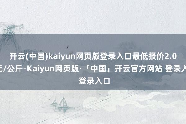 开云(中国)kaiyun网页版登录入口最低报价2.00元/公斤-Kaiyun网页版·「中国」开云官方网站 登录入口