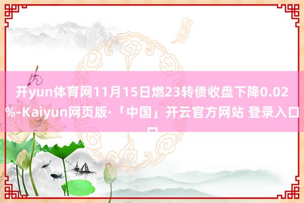 开yun体育网11月15日燃23转债收盘下降0.02%-Kaiyun网页版·「中国」开云官方网站 登录入口
