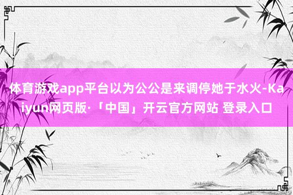 体育游戏app平台以为公公是来调停她于水火-Kaiyun网页版·「中国」开云官方网站 登录入口