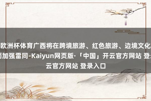欧洲杯体育广西将在跨境旅游、红色旅游、边境文化等方面加强雷同-Kaiyun网页版·「中国」开云官方网站 登录入口