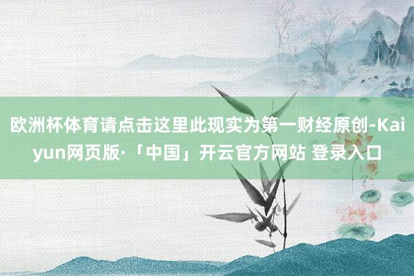 欧洲杯体育请点击这里此现实为第一财经原创-Kaiyun网页版·「中国」开云官方网站 登录入口