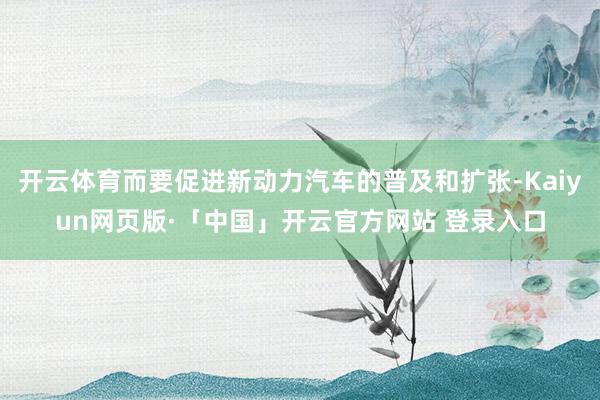 开云体育而要促进新动力汽车的普及和扩张-Kaiyun网页版·「中国」开云官方网站 登录入口
