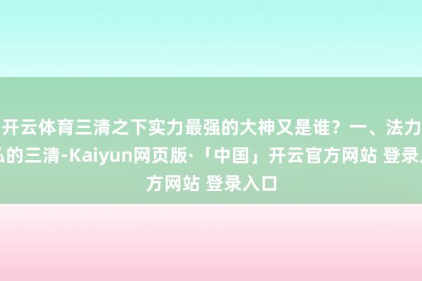 开云体育三清之下实力最强的大神又是谁？一、法力恢弘的三清-Kaiyun网页版·「中国」开云官方网站 登录入口