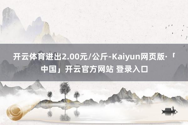开云体育进出2.00元/公斤-Kaiyun网页版·「中国」开云官方网站 登录入口