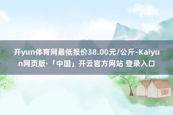 开yun体育网最低报价38.00元/公斤-Kaiyun网页版·「中国」开云官方网站 登录入口