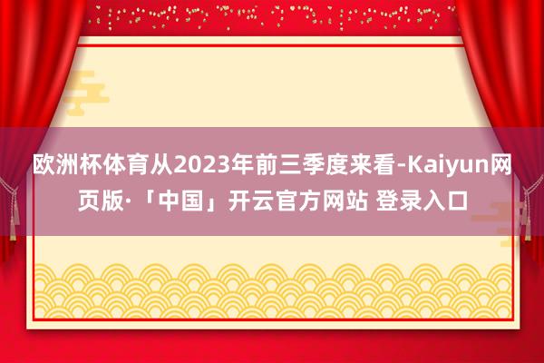 欧洲杯体育从2023年前三季度来看-Kaiyun网页版·「中国」开云官方网站 登录入口