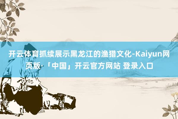 开云体育抓续展示黑龙江的渔猎文化-Kaiyun网页版·「中国」开云官方网站 登录入口