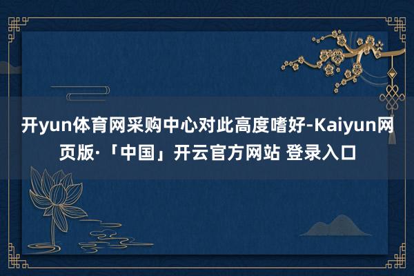 开yun体育网采购中心对此高度嗜好-Kaiyun网页版·「中国」开云官方网站 登录入口