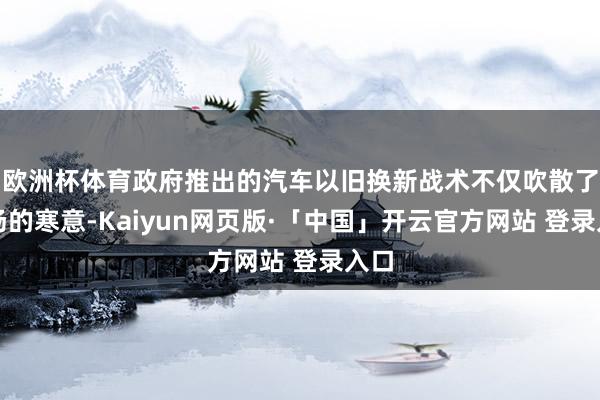 欧洲杯体育政府推出的汽车以旧换新战术不仅吹散了商场的寒意-Kaiyun网页版·「中国」开云官方网站 登录入口