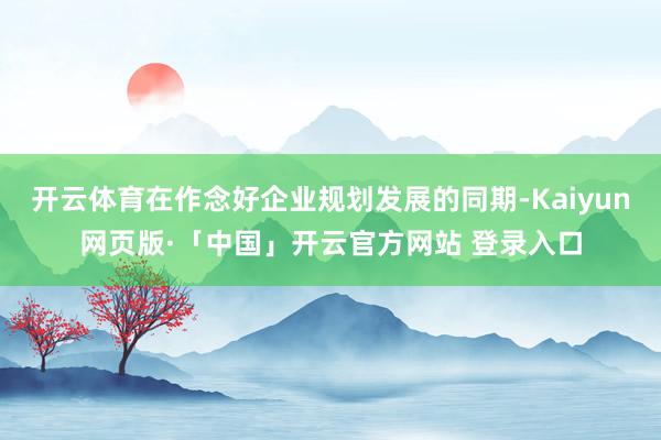 开云体育在作念好企业规划发展的同期-Kaiyun网页版·「中国」开云官方网站 登录入口