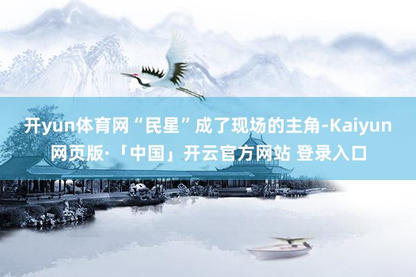 开yun体育网“民星”成了现场的主角-Kaiyun网页版·「中国」开云官方网站 登录入口