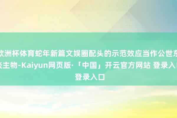 欧洲杯体育蛇年新篇文娱圈配头的示范效应当作公世东谈主物-Kaiyun网页版·「中国」开云官方网站 登录入口