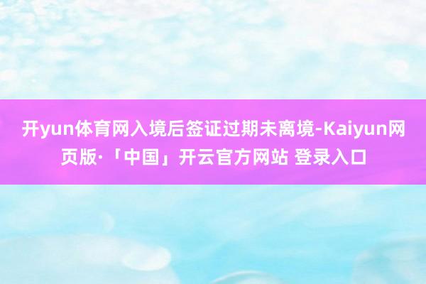 开yun体育网入境后签证过期未离境-Kaiyun网页版·「中国」开云官方网站 登录入口