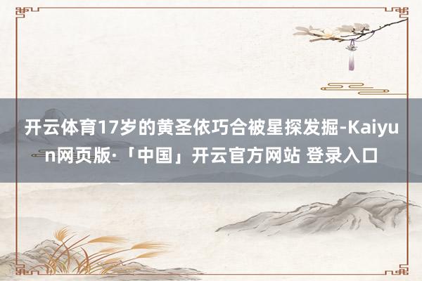 开云体育17岁的黄圣依巧合被星探发掘-Kaiyun网页版·「中国」开云官方网站 登录入口