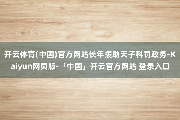 开云体育(中国)官方网站长年援助天子科罚政务-Kaiyun网页版·「中国」开云官方网站 登录入口