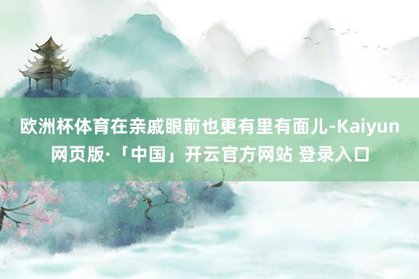 欧洲杯体育在亲戚眼前也更有里有面儿-Kaiyun网页版·「中国」开云官方网站 登录入口