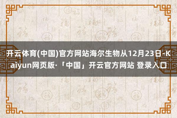 开云体育(中国)官方网站海尔生物从12月23日-Kaiyun网页版·「中国」开云官方网站 登录入口
